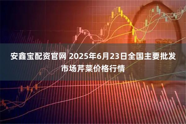 安鑫宝配资官网 2025年6月23日全国主要批发市场芹菜价格行情