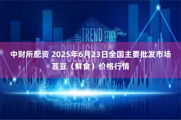 中财所配资 2025年6月23日全国主要批发市场芸豆（鲜食）价格行情