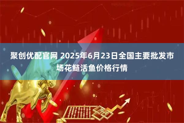 聚创优配官网 2025年6月23日全国主要批发市场花鲢活鱼价格行情