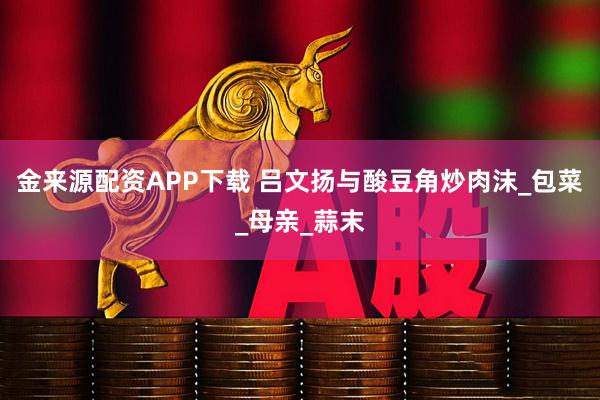 金来源配资APP下载 吕文扬与酸豆角炒肉沫_包菜_母亲_蒜末