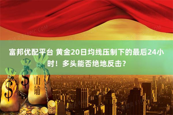 富邦优配平台 黄金20日均线压制下的最后24小时！多头能否绝地反击？