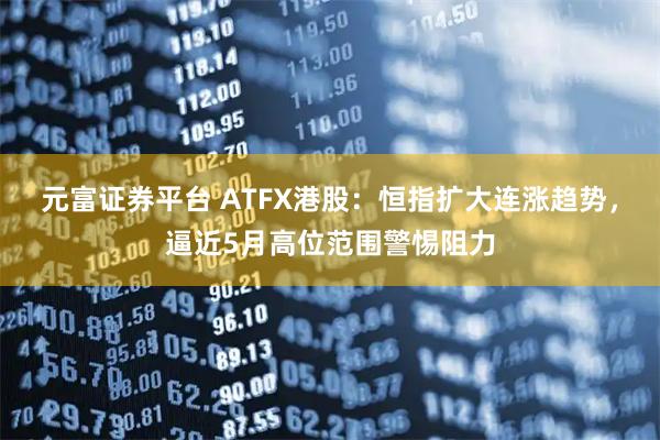 元富证券平台 ATFX港股：恒指扩大连涨趋势，逼近5月高位范围警惕阻力