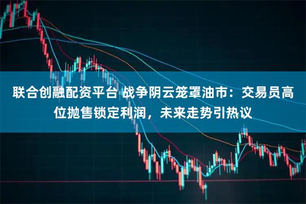 联合创融配资平台 战争阴云笼罩油市：交易员高位抛售锁定利润，未来走势引热议