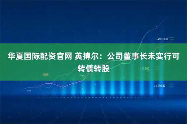 华夏国际配资官网 英搏尔：公司董事长未实行可转债转股