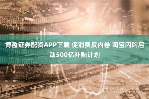 博盈证券配资APP下载 促消费反内卷 淘宝闪购启动500亿补贴计划