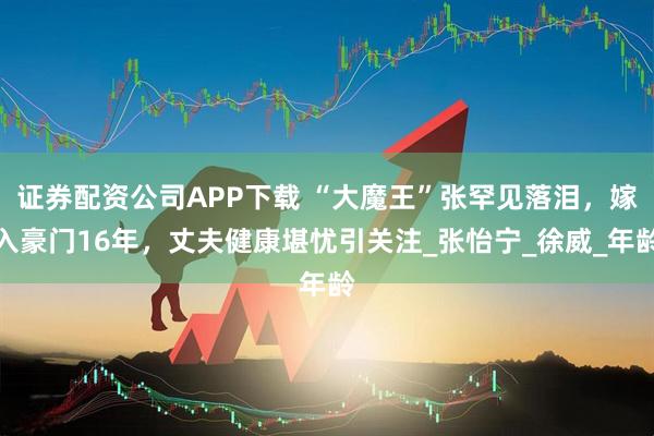 证券配资公司APP下载 “大魔王”张罕见落泪，嫁入豪门16年，丈夫健康堪忧引关注_张怡宁_徐威_年龄