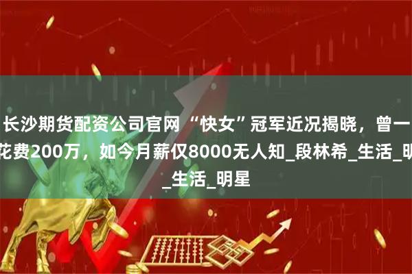 长沙期货配资公司官网 “快女”冠军近况揭晓,曾一年花费200万,如今月薪仅8000无人知_段林希_生活_明星