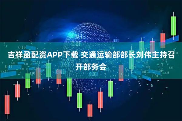 吉祥盈配资APP下载 交通运输部部长刘伟主持召开部务会