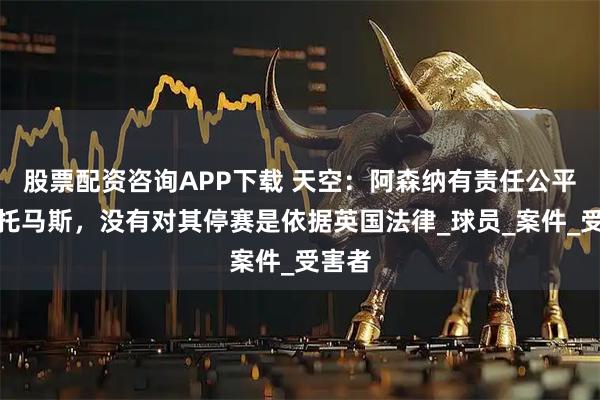 股票配资咨询APP下载 天空：阿森纳有责任公平对待托马斯，没有对其停赛是依据英国法律_球员_案件_受害者