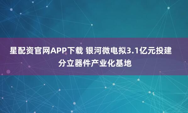 星配资官网APP下载 银河微电拟3.1亿元投建    分立器件产业化基地