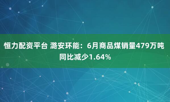 恒力配资平台 潞安环能：6月商品煤销量479万吨 同比减少1.64%