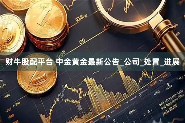 财牛股配平台 中金黄金最新公告_公司_处置_进展
