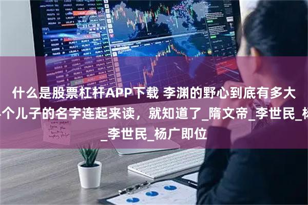 什么是股票杠杆APP下载 李渊的野心到底有多大？将其4个儿子的名字连起来读，就知道了_隋文帝_李世民_杨广即位