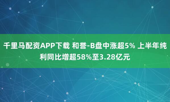 千里马配资APP下载 和誉-B盘中涨超5% 上半年纯利同比增超58%至3.28亿元