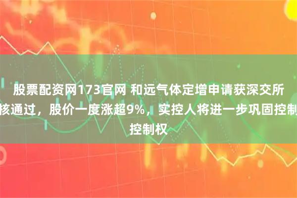股票配资网173官网 和远气体定增申请获深交所审核通过，股价一度涨超9%，实控人将进一步巩固控制权