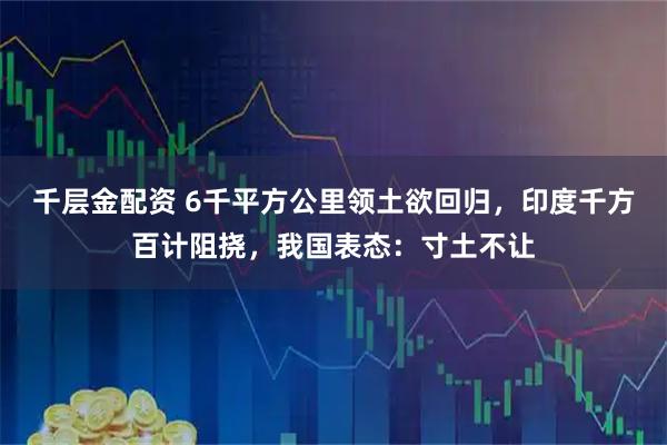 千层金配资 6千平方公里领土欲回归，印度千方百计阻挠，我国表态：寸土不让