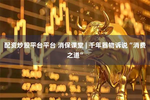配资炒股平台平台 消保课堂 | 千年器物诉说“消费之道”