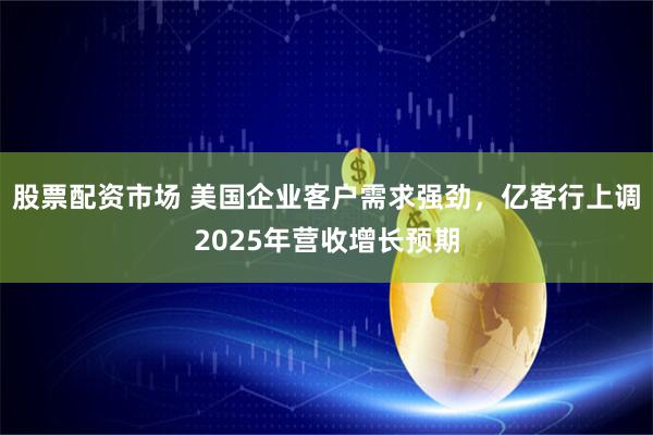 股票配资市场 美国企业客户需求强劲，亿客行上调2025年营收增长预期