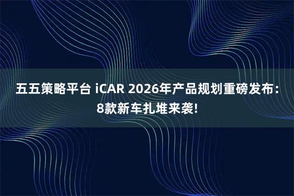 五五策略平台 iCAR 2026年产品规划重磅发布：8款新车扎堆来袭!