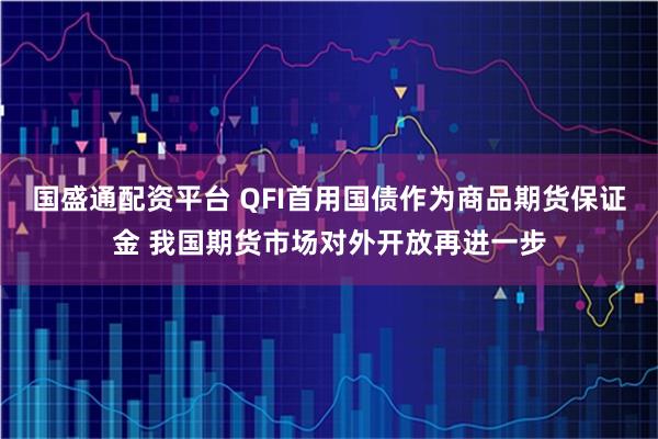 国盛通配资平台 QFI首用国债作为商品期货保证金 我国期货市场对外开放再进一步