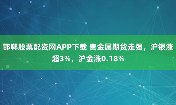 邯郸股票配资网APP下载 贵金属期货走强，沪银涨超3%，沪金涨0.18%
