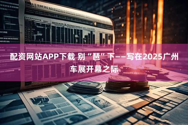 配资网站APP下载 别“琶”下——写在2025广州车展开幕之际
