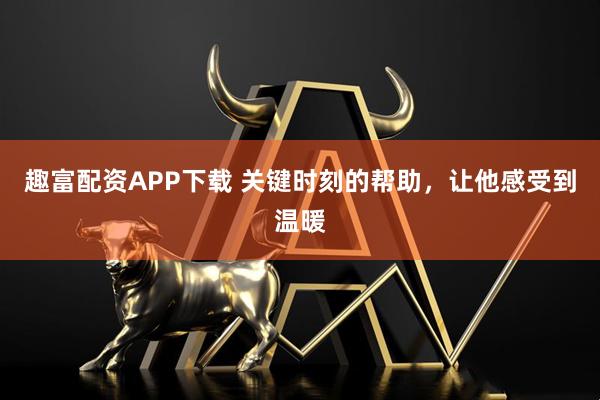 趣富配资APP下载 关键时刻的帮助，让他感受到温暖