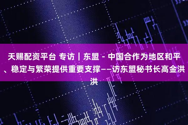 天赐配资平台 专访｜东盟－中国合作为地区和平、稳定与繁荣提供重要支撑——访东盟秘书长高金洪
