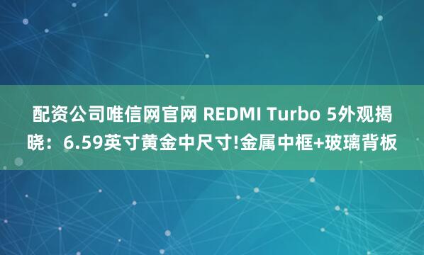 配资公司唯信网官网 REDMI Turbo 5外观揭晓：6.59英寸黄金中尺寸!金属中框+玻璃背板