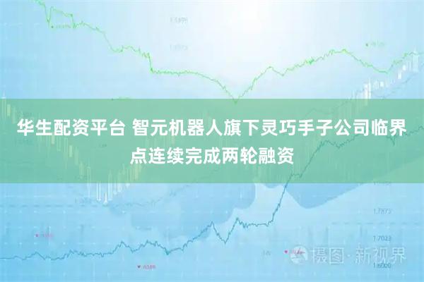 华生配资平台 智元机器人旗下灵巧手子公司临界点连续完成两轮融资