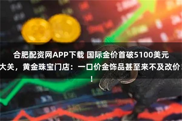 合肥配资网APP下载 国际金价首破5100美元大关，黄金珠宝门店：一口价金饰品甚至来不及改价！
