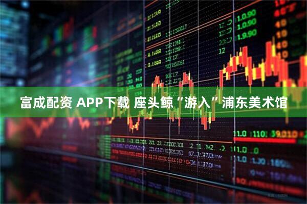 富成配资 APP下载 座头鲸“游入”浦东美术馆