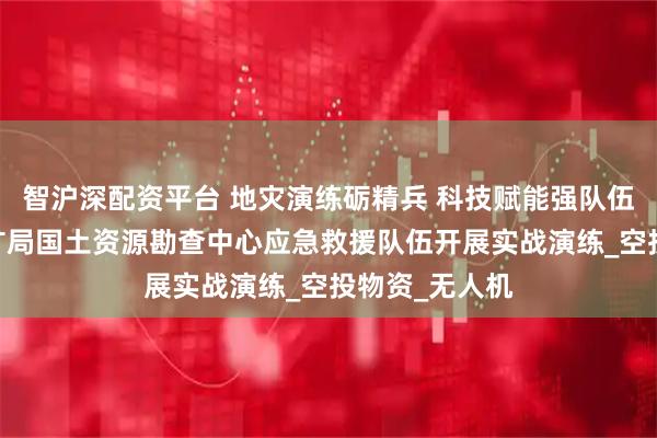 智沪深配资平台 地灾演练砺精兵 科技赋能强队伍——河北省地矿局国土资源勘查中心应急救援队伍开展实战演练_空投物资_无人机