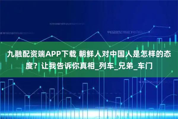 九融配资端APP下载 朝鲜人对中国人是怎样的态度？让我告诉你真相_列车_兄弟_车门