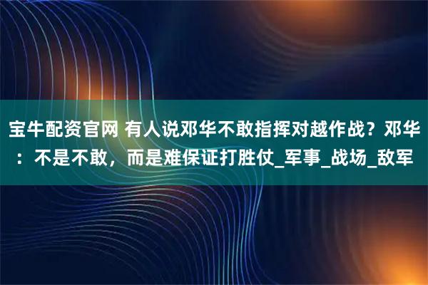 宝牛配资官网 有人说邓华不敢指挥对越作战？邓华：不是不敢，而是难保证打胜仗_军事_战场_敌军
