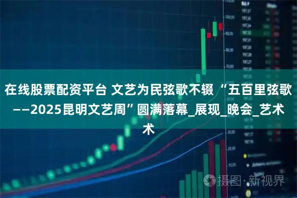 在线股票配资平台 文艺为民弦歌不辍 “五百里弦歌——2025昆明文艺周”圆满落幕_展现_晚会_艺术
