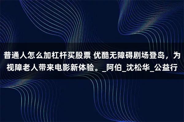 普通人怎么加杠杆买股票 优酷无障碍剧场登岛，为视障老人带来电影新体验。_阿伯_沈松华_公益行