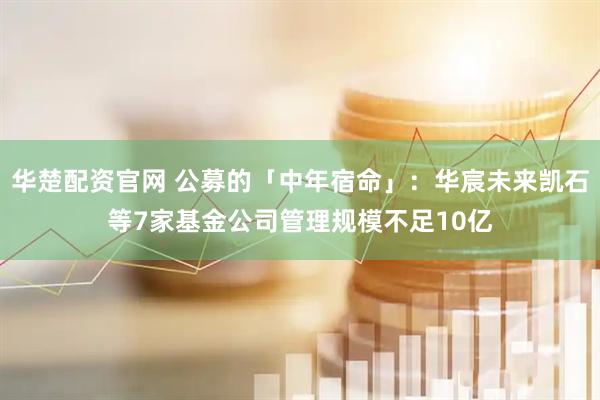 华楚配资官网 公募的「中年宿命」：华宸未来凯石等7家基金公司管理规模不足10亿