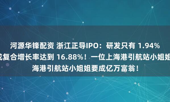 河源华锋配资 浙江正导IPO：研发只有 1.94%天才保荐人写成复合增长率达到 16.88%！一位上海港引航站小姐姐要成亿万富翁！
