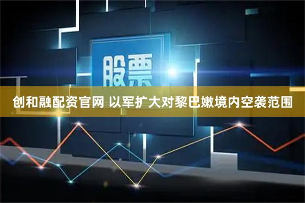 创和融配资官网 以军扩大对黎巴嫩境内空袭范围