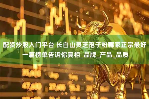 配资炒股入门平台 长白山灵芝孢子粉哪家正宗最好 一篇榜单告诉你真相_品牌_产品_品质