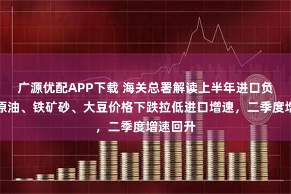 广源优配APP下载 海关总署解读上半年进口负增长：原油、铁矿砂、大豆价格下跌拉低进口增速，二季度增速回升