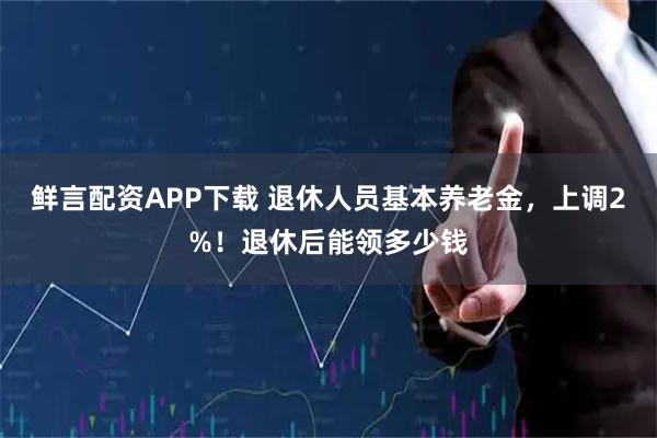 鲜言配资APP下载 退休人员基本养老金，上调2%！退休后能领多少钱