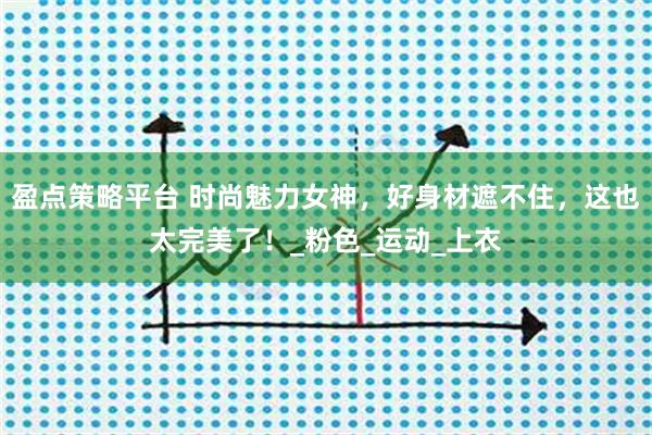 盈点策略平台 时尚魅力女神，好身材遮不住，这也太完美了！_粉色_运动_上衣