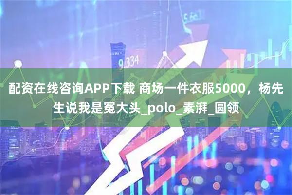 配资在线咨询APP下载 商场一件衣服5000，杨先生说我是冤大头_polo_素湃_圆领