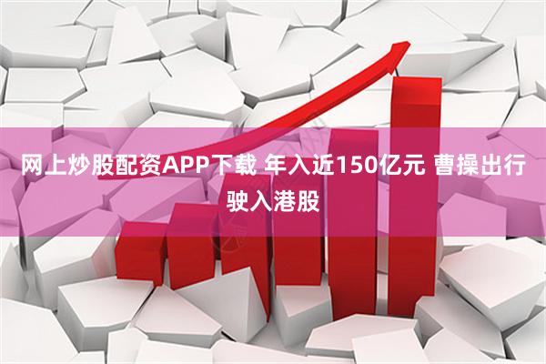 网上炒股配资APP下载 年入近150亿元 曹操出行驶入港股