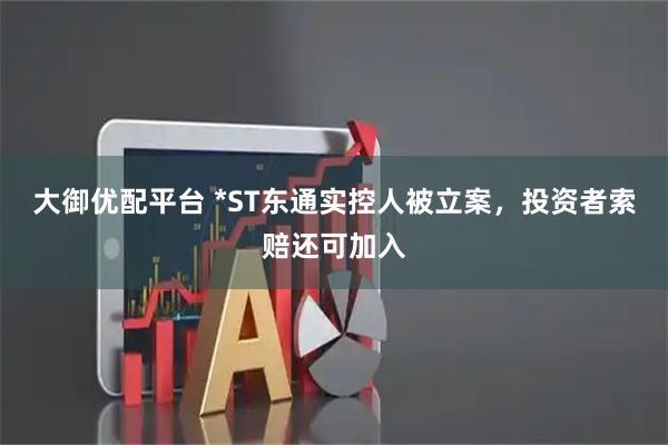 大御优配平台 *ST东通实控人被立案，投资者索赔还可加入