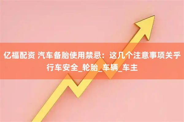 亿福配资 汽车备胎使用禁忌：这几个注意事项关乎行车安全_轮胎_车辆_车主