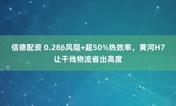 信德配资 0.286风阻+超50%热效率,黄河H7让干线物流省出高度