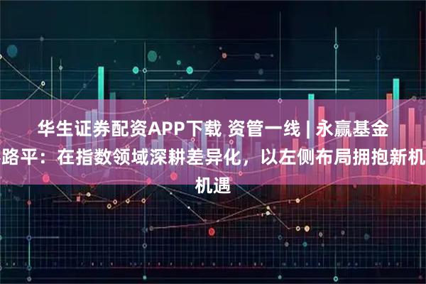 华生证券配资APP下载 资管一线 | 永赢基金蔡路平：在指数领域深耕差异化，以左侧布局拥抱新机遇